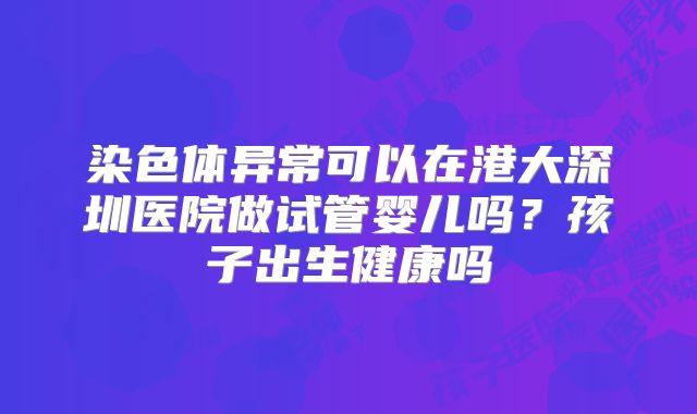 染色体异常可以在港大深圳医院做试管婴儿吗?孩子出生健康吗