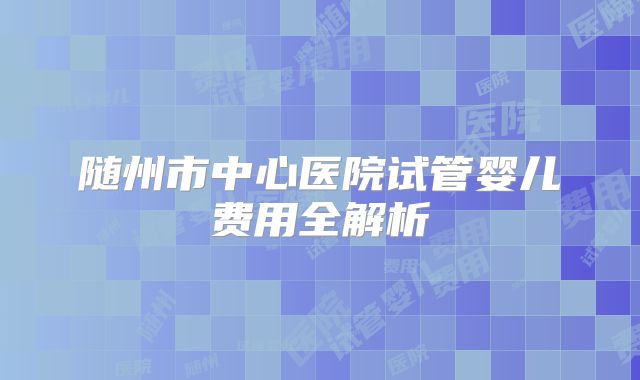 随州市中心医院试管婴儿费用全解析