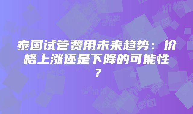 泰国试管费用未来趋势:价格上涨还是下降的可能性?