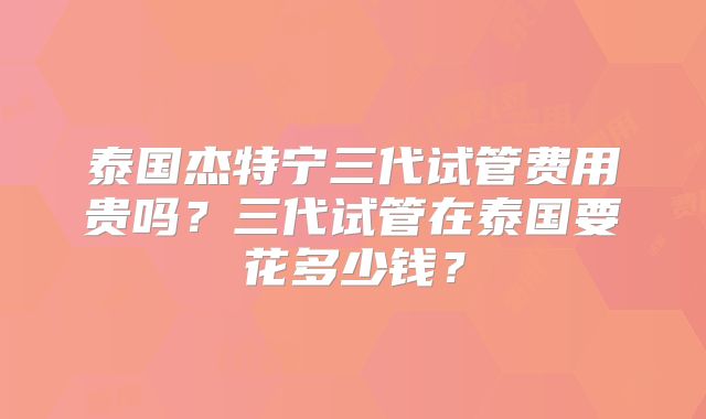 泰国杰特宁三代试管费用贵吗？三代试管在泰国要花多少钱？