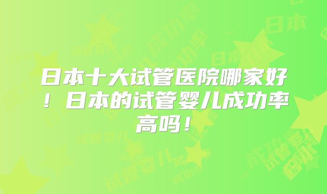 日本十大试管医院哪家好！日本的试管婴儿成功率高吗！