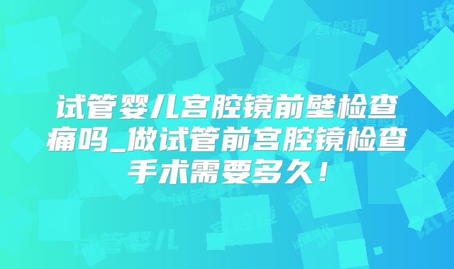 试管婴儿宫腔镜前壁检查痛吗_做试管前宫腔镜检查手术需要多久！