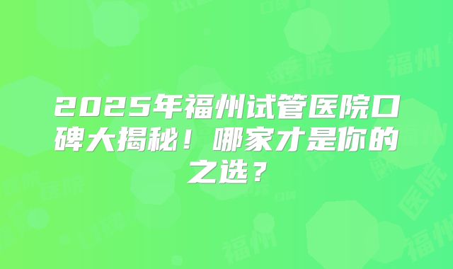 2025年福州试管医院口碑大揭秘！哪家才是你的之选？
