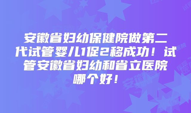 安徽省妇幼保健院做第二代试管婴儿1促2移成功！试管安徽省妇幼和省立医院哪个好！