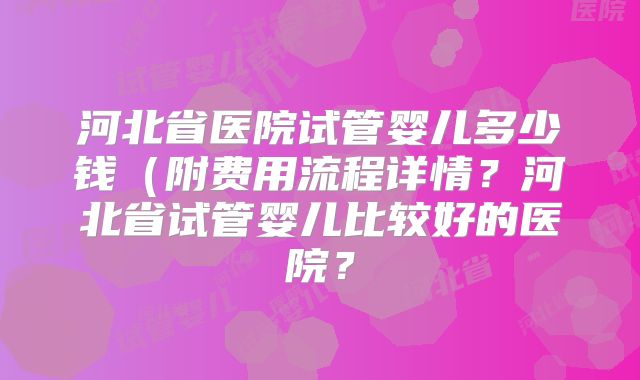 河北省医院试管婴儿多少钱（附费用流程详情？河北省试管婴儿比较好的医院？