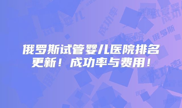 俄罗斯试管婴儿医院排名更新!成功率与费用!