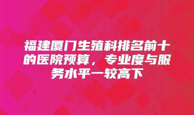 福建厦门生殖科排名前十的医院预算，专业度与服务水平一较高下