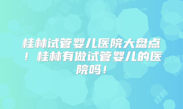 桂林试管婴儿医院大盘点!桂林有做试管婴儿的医院吗!