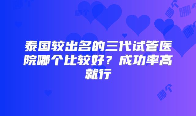 泰国较出名的三代试管医院哪个比较好？成功率高就行