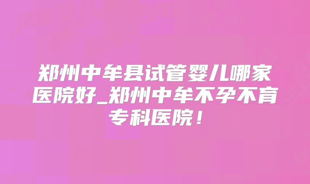 郑州中牟县试管婴儿哪家医院好_郑州中牟不孕不育专科医院！