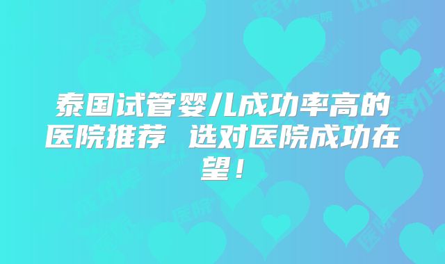 泰国试管婴儿成功率高的医院推荐 选对医院成功在望！