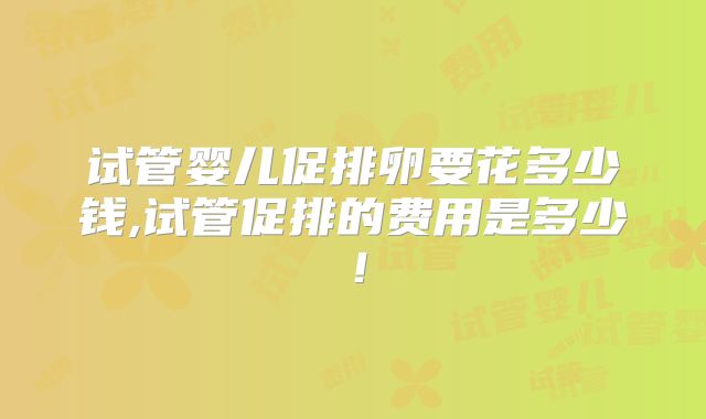 试管婴儿促排卵要花多少钱,试管促排的费用是多少！