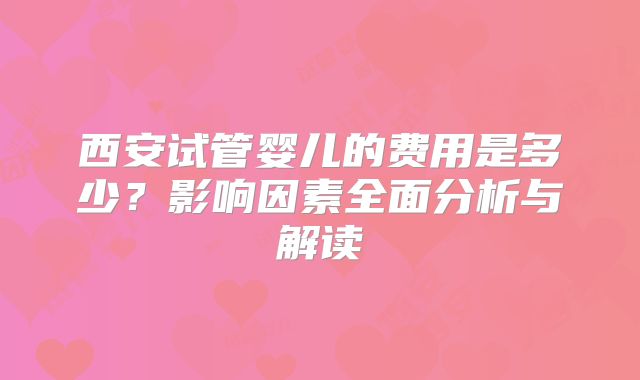 西安试管婴儿的费用是多少？影响因素全面分析与解读
