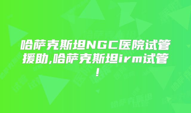 哈萨克斯坦NGC医院试管援助,哈萨克斯坦irm试管！