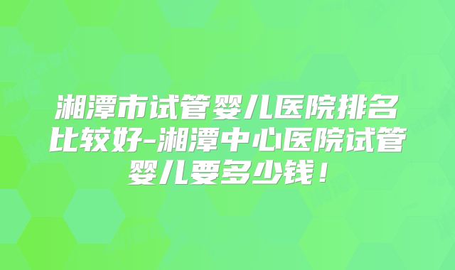 湘潭市试管婴儿医院排名比较好-湘潭中心医院试管婴儿要多少钱！