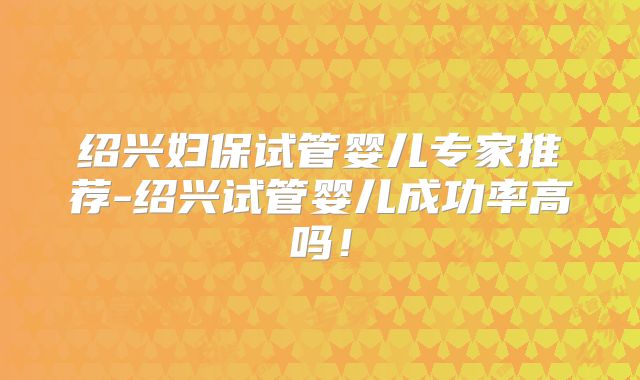 绍兴妇保试管婴儿专家推荐-绍兴试管婴儿成功率高吗！