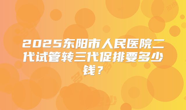 2025东阳市人民医院二代试管转三代促排要多少钱?