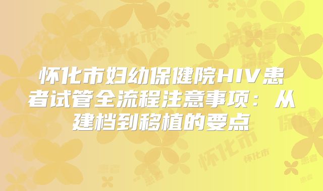怀化市妇幼保健院HIV患者试管全流程注意事项：从建档到移植的要点