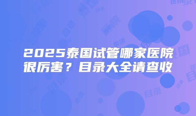 2025泰国试管哪家医院很厉害?目录大全请查收