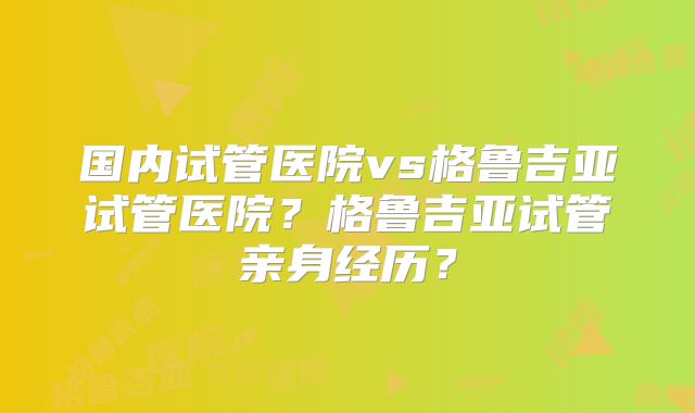 国内试管医院vs格鲁吉亚试管医院?格鲁吉亚试管亲身经历?