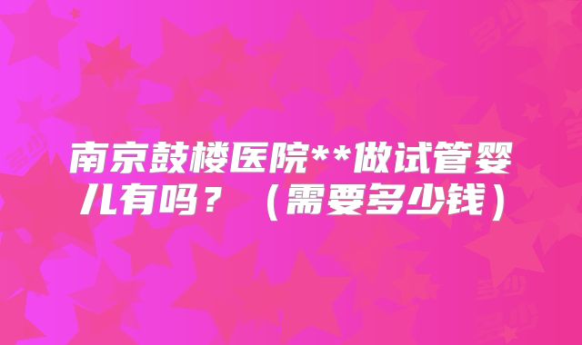南京鼓楼医院**做试管婴儿有吗？（需要多少钱）