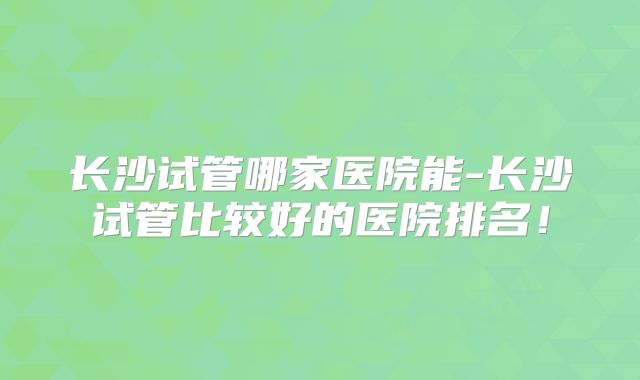 长沙试管哪家医院能-长沙试管比较好的医院排名！