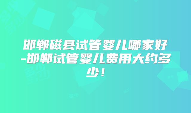 邯郸磁县试管婴儿哪家好-邯郸试管婴儿费用大约多少！