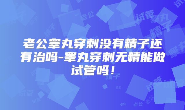 老公睾丸穿刺没有精子还有治吗-睾丸穿刺无精能做试管吗！