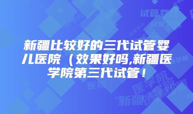 新疆比较好的三代试管婴儿医院（效果好吗,新疆医学院第三代试管！