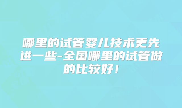 哪里的试管婴儿技术更先进一些-全国哪里的试管做的比较好!