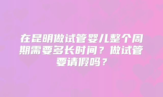 在昆明做试管婴儿整个周期需要多长时间?做试管要请假吗?