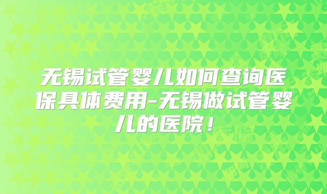 无锡试管婴儿如何查询医保具体费用-无锡做试管婴儿的医院！