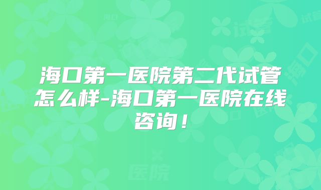 海口第一医院第二代试管怎么样-海口第一医院在线咨询！