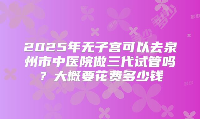 2025年无子宫可以去泉州市中医院做三代试管吗？大概要花费多少钱