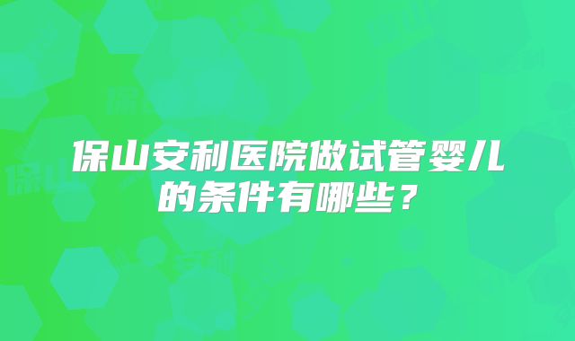 保山安利医院做试管婴儿的条件有哪些?