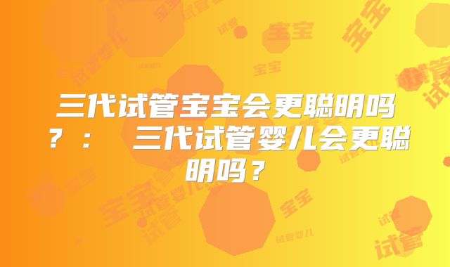 三代试管宝宝会更聪明吗?: 三代试管婴儿会更聪明吗?