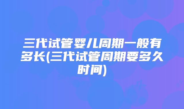 三代试管婴儿周期一般有多长(三代试管周期要多久时间)