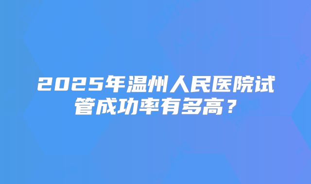 2025年温州人民医院试管成功率有多高？