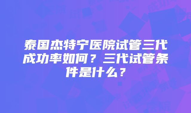 泰国杰特宁医院试管三代成功率如何？三代试管条件是什么？