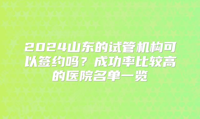 2024山东的试管机构可以签约吗?成功率比较高的医院名单一览