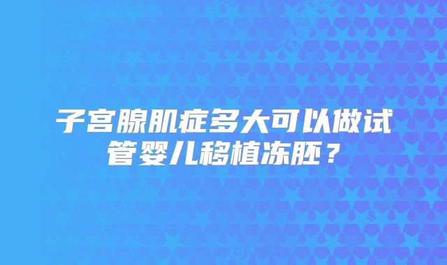 子宫腺肌症多大可以做试管婴儿移植冻胚？