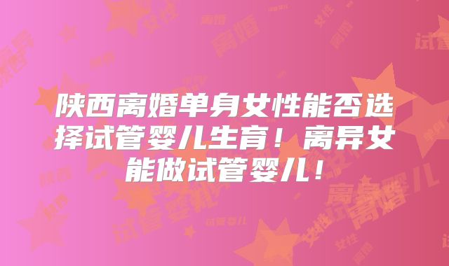 陕西离婚单身女性能否选择试管婴儿生育!离异女能做试管婴儿!
