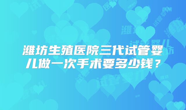 潍坊生殖医院三代试管婴儿做一次手术要多少钱？