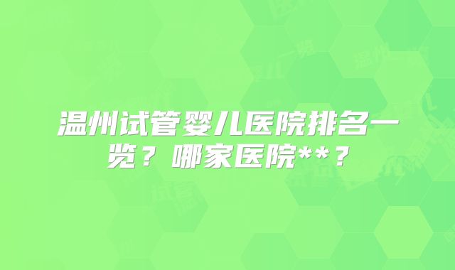 温州试管婴儿医院排名一览?哪家医院**?