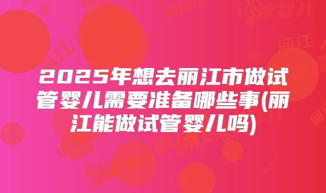 2025年想去丽江市做试管婴儿需要准备哪些事(丽江能做试管婴儿吗)