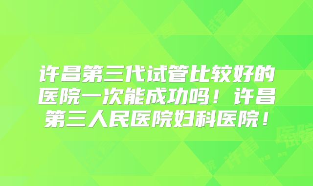 许昌第三代试管比较好的医院一次能成功吗！许昌第三人民医院妇科医院！