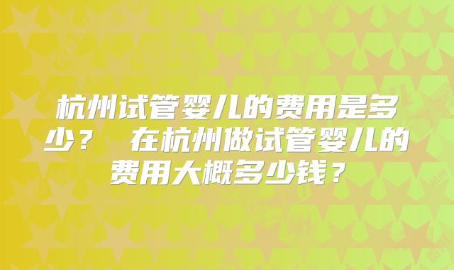 杭州试管婴儿的费用是多少？ 在杭州做试管婴儿的费用大概多少钱？
