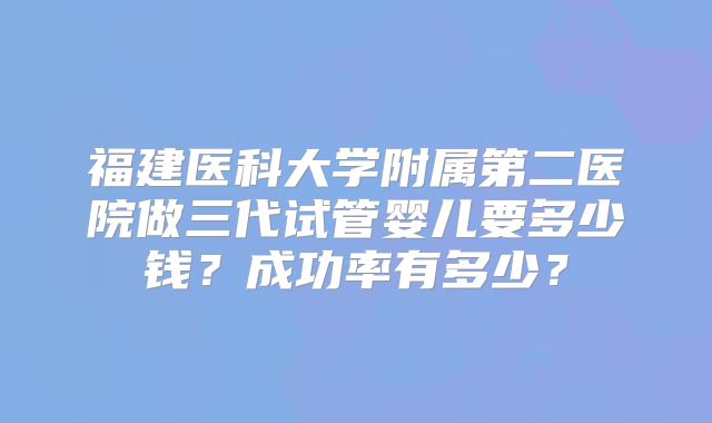 福建医科大学附属第二医院做三代试管婴儿要多少钱？成功率有多少？