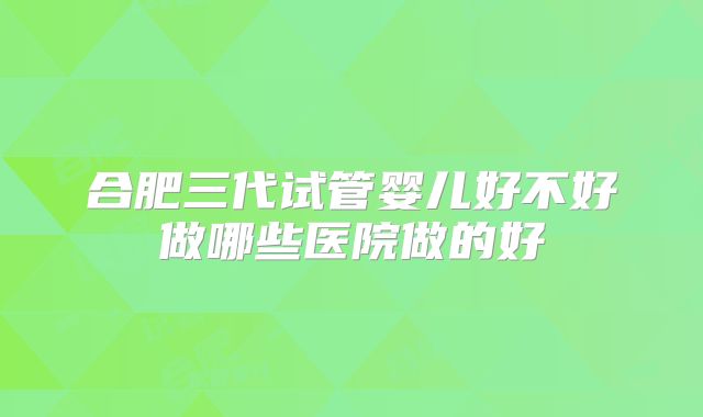 合肥三代试管婴儿好不好做哪些医院做的好