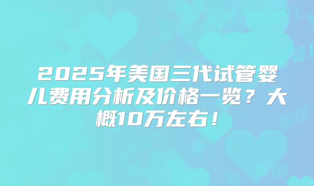 2025年美国三代试管婴儿费用分析及价格一览？大概10万左右！